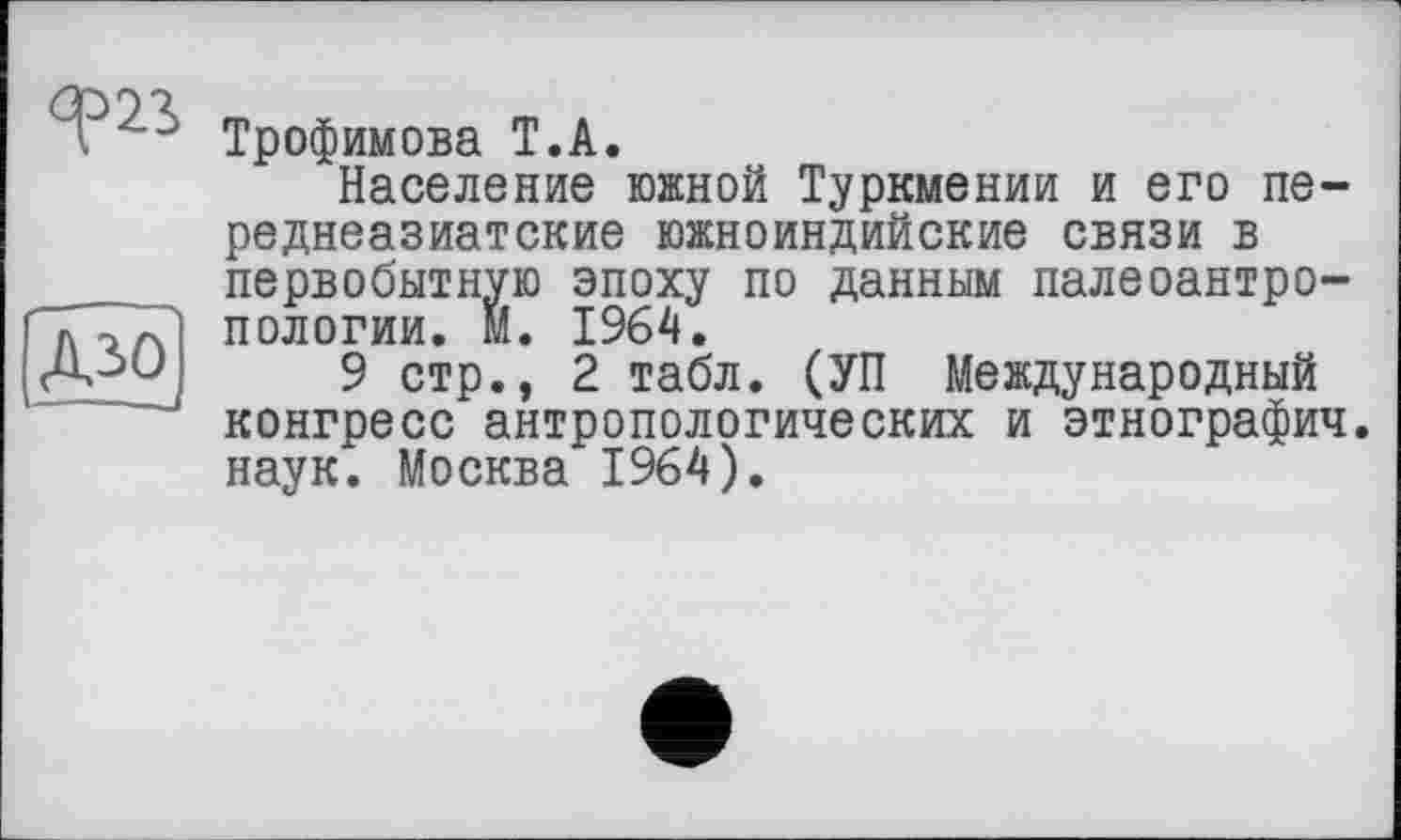 ﻿ДЗО
". ' Трофимова Т.А.
Население южной Туркмении и его переднеазиатские южноиндийские связи в первобытную эпоху по данным палеоантропологии. М. 1964.
9 стр., 2 табл. (УП Международный конгресс антропологических и этнографич наук. Москва 1964).